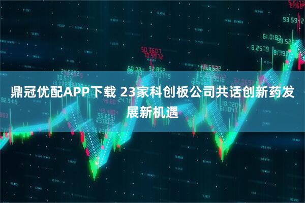 鼎冠优配APP下载 23家科创板公司共话创新药发展新机遇