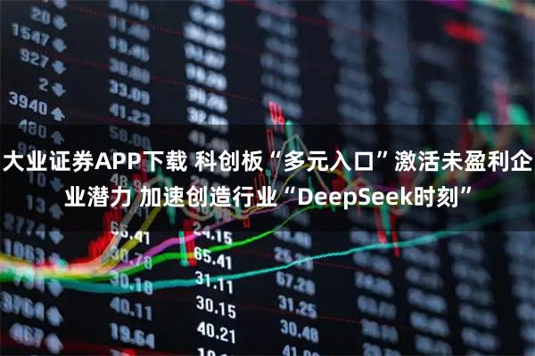 大业证券APP下载 科创板“多元入口”激活未盈利企业潜力 加速创造行业“DeepSeek时刻”