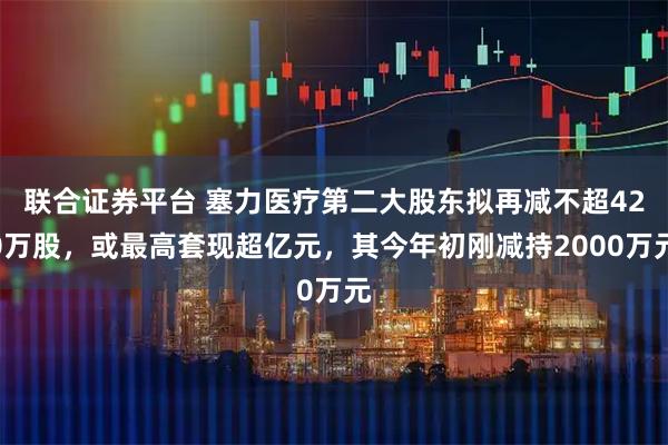 联合证券平台 塞力医疗第二大股东拟再减不超420万股，或最高套现超亿元，其今年初刚减持2000万元