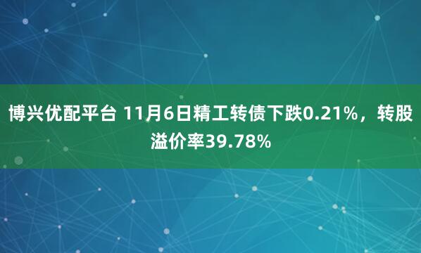 博兴优配平台 11月6日精工转债下跌0.21%，转股溢价率39.78%