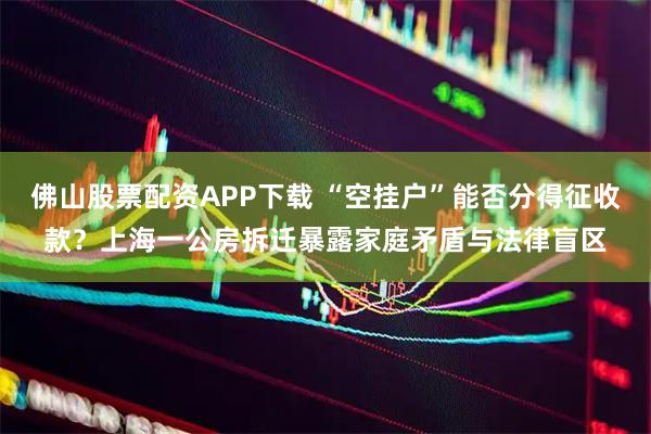 佛山股票配资APP下载 “空挂户”能否分得征收款？上海一公房拆迁暴露家庭矛盾与法律盲区