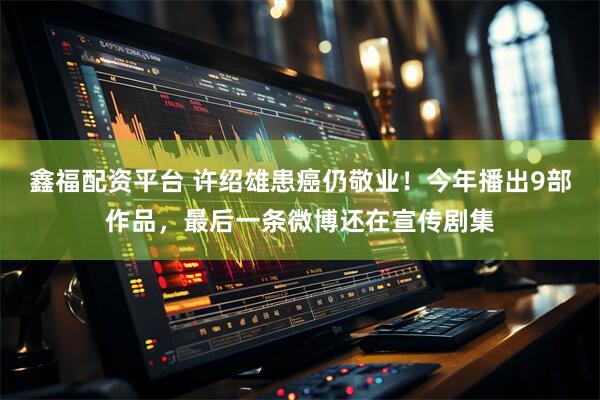 鑫福配资平台 许绍雄患癌仍敬业！今年播出9部作品，最后一条微博还在宣传剧集