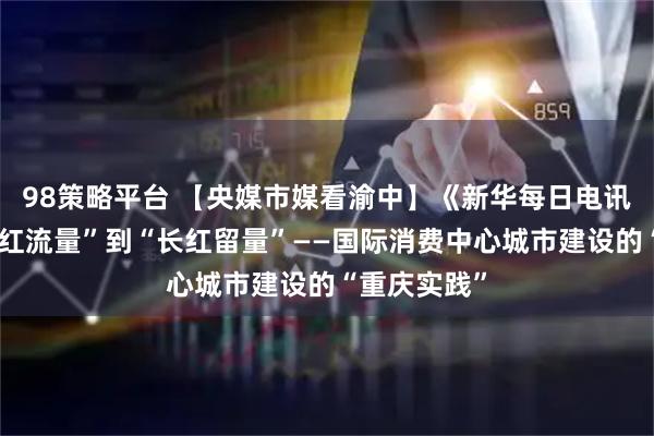 98策略平台 【央媒市媒看渝中】《新华每日电讯》丨从“网红流量”到“长红留量”——国际消费中心城市建设的“重庆实践”