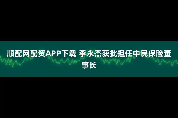 顺配网配资APP下载 李永杰获批担任中民保险董事长
