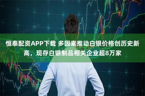 恒泰配资APP下载 多因素推动白银价格创历史新高，现存白银制品相关企业超8万家