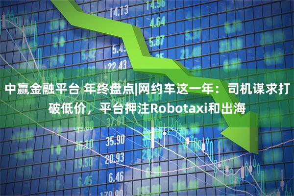 中赢金融平台 年终盘点|网约车这一年：司机谋求打破低价，平台押注Robotaxi和出海