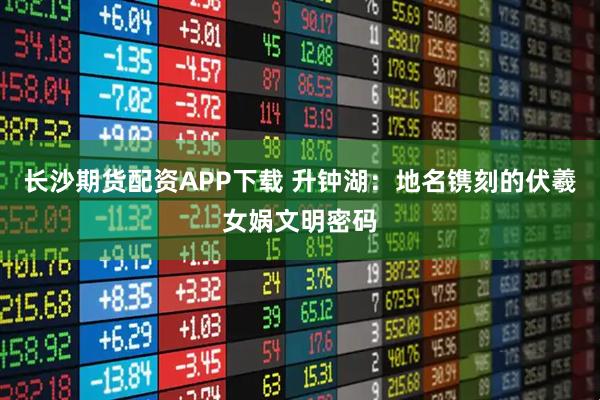 长沙期货配资APP下载 升钟湖：地名镌刻的伏羲女娲文明密码