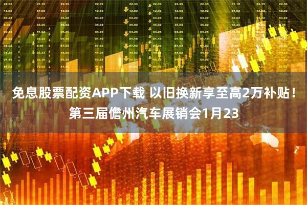 免息股票配资APP下载 以旧换新享至高2万补贴！第三届儋州汽车展销会1月23