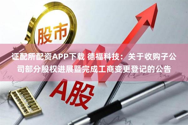 证配所配资APP下载 德福科技：关于收购子公司部分股权进展暨完成工商变更登记的公告