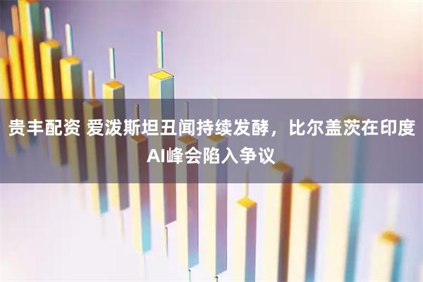 贵丰配资 爱泼斯坦丑闻持续发酵，比尔盖茨在印度AI峰会陷入争议