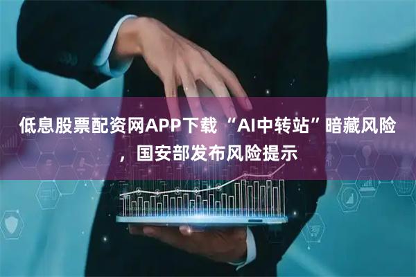 低息股票配资网APP下载 “AI中转站”暗藏风险,国安部发布风险提示
