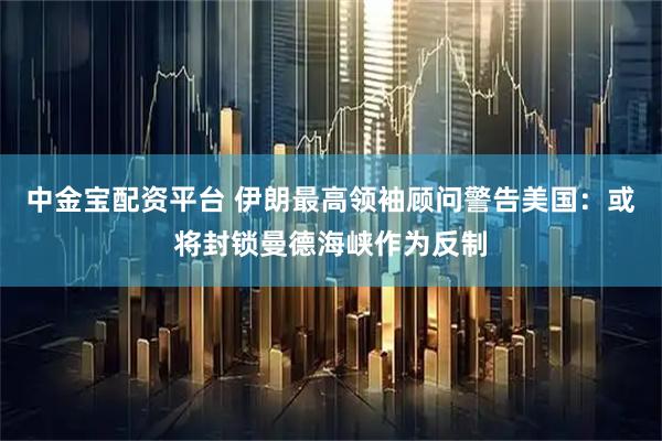 中金宝配资平台 伊朗最高领袖顾问警告美国：或将封锁曼德海峡作为反制