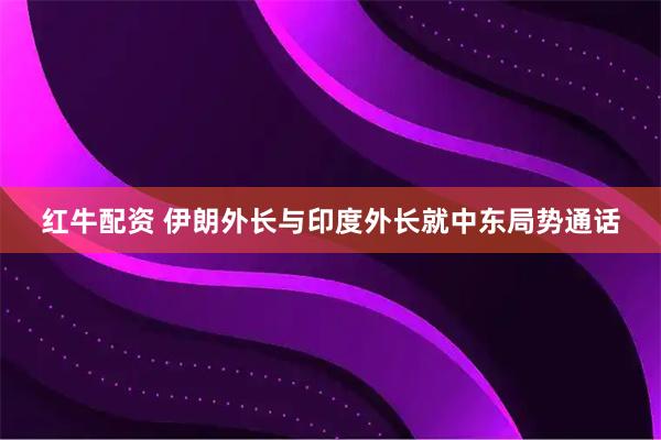 红牛配资 伊朗外长与印度外长就中东局势通话