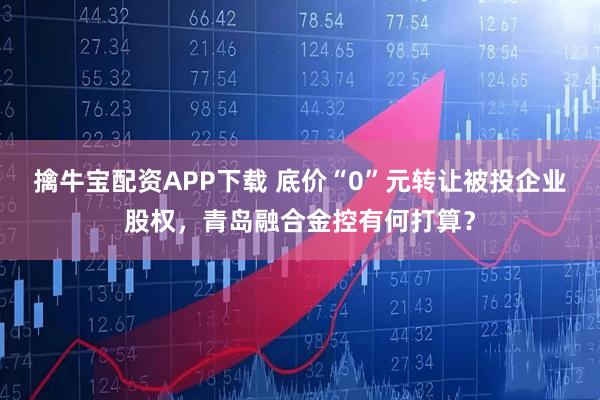 擒牛宝配资APP下载 底价“0”元转让被投企业股权，青岛融合金控有何打算？