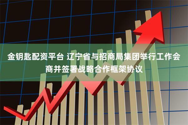 金钥匙配资平台 辽宁省与招商局集团举行工作会商并签署战略合作框架协议