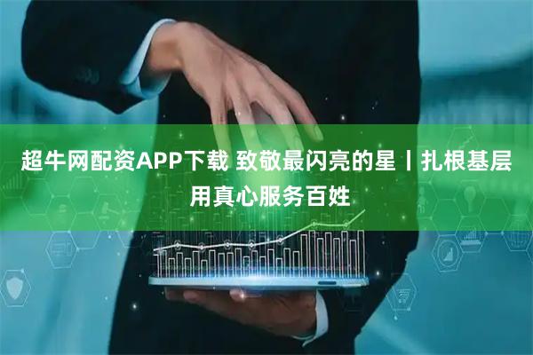 超牛网配资APP下载 致敬最闪亮的星丨扎根基层 用真心服务百姓