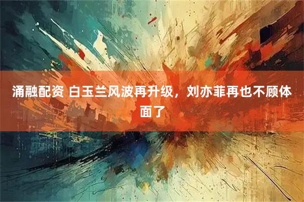 涌融配资 白玉兰风波再升级，刘亦菲再也不顾体面了
